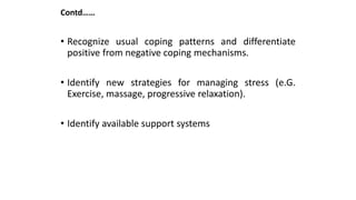 Contd……
• Recognize usual coping patterns and differentiate
positive from negative coping mechanisms.
• Identify new strategies for managing stress (e.G.
Exercise, massage, progressive relaxation).
• Identify available support systems
 