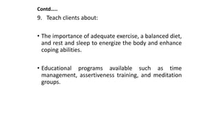 Contd…..
9. Teach clients about:
• The importance of adequate exercise, a balanced diet,
and rest and sleep to energize the body and enhance
coping abilities.
• Educational programs available such as time
management, assertiveness training, and meditation
groups.
 