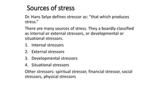 Sources of stress
Dr. Hans Selye defines stressor as: “that which produces
stress.”
There are many sources of stress. They a boardly classified
as internal or external stressors, or developmental or
situational stressors.
1. Internal stressors
2. External stressors
3. Developmental stressors
4. Situational stressors
Other stressors: spiritual stressor, financial stressor, social
stressors, physical stressors
 