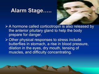 Alarm Stage…..
 A hormone called corticotropin is also released by
the anterior pituitary gland to help the body
prepare for danger.
 Other physical responses to stress include
butterflies in stomach, a rise in blood pressure,
dilation in the eyes, dry mouth, tensing of
muscles, and difficulty concentrating.
 