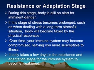Resistance or Adaptation Stage
 During this stage, body is still on alert for
imminent danger.
 If this stage of stress becomes prolonged, such
as when dealing with a long-term stressful
situation, body will become taxed by the
physical responses.
 Over time, your immune system may become
compromised, leaving you more susceptible to
illness.
 It only takes a few days in the resistance and
adaptation stage for the immune system to
become weakened.
 