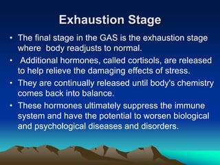 Exhaustion Stage
• The final stage in the GAS is the exhaustion stage
where body readjusts to normal.
• Additional hormones, called cortisols, are released
to help relieve the damaging effects of stress.
• They are continually released until body's chemistry
comes back into balance.
• These hormones ultimately suppress the immune
system and have the potential to worsen biological
and psychological diseases and disorders.
 