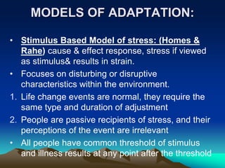 MODELS OF ADAPTATION:
• Stimulus Based Model of stress: (Homes &
Rahe) cause & effect response, stress if viewed
as stimulus& results in strain.
• Focuses on disturbing or disruptive
characteristics within the environment.
1. Life change events are normal, they require the
same type and duration of adjustment
2. People are passive recipients of stress, and their
perceptions of the event are irrelevant
• All people have common threshold of stimulus
and illness results at any point after the threshold
 