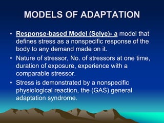 MODELS OF ADAPTATION
• Response-based Model (Selye)- a model that
defines stress as a nonspecific response of the
body to any demand made on it.
• Nature of stressor, No. of stressors at one time,
duration of exposure, experience with a
comparable stressor.
• Stress is demonstrated by a nonspecific
physiological reaction, the (GAS) general
adaptation syndrome.
 