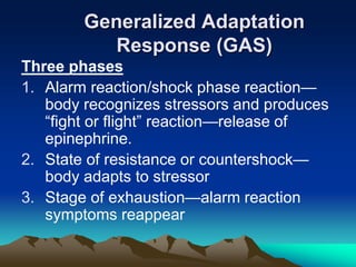 Generalized Adaptation
Response (GAS)
Three phases
1. Alarm reaction/shock phase reaction—
body recognizes stressors and produces
“fight or flight” reaction—release of
epinephrine.
2. State of resistance or countershock—
body adapts to stressor
3. Stage of exhaustion—alarm reaction
symptoms reappear
 