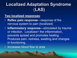 Localized Adaptation Syndrome
(LAS)
Two localized responses:
• Reflex pain response—response of the
nervous system to pain (localized)
• Inflammatory response—stimulated by trauma
or infection. Localizes= the inflammation,
prevents spread and promotes healing.
Produces pain, redness, swelling and changes
in functioning.
• Increases blood flow to area
 