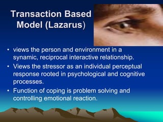 Transaction Based
Model (Lazarus)
• views the person and environment in a
synamic, reciprocal interactive relationship.
• Views the stressor as an individual perceptual
response rooted in psychological and cognitive
processes.
• Function of coping is problem solving and
controlling emotional reaction.
 