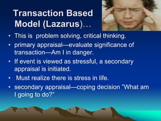 Transaction Based
Model (Lazarus)…
• This is problem solving, critical thinking.
• primary appraisal—evaluate significance of
transaction—Am I in danger.
• If event is viewed as stressful, a secondary
appraisal is initiated.
• Must realize there is stress in life.
• secondary appraisal—coping decision ”What am
I going to do?”
 