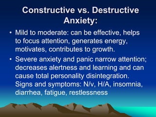 Constructive vs. Destructive
Anxiety:
• Mild to moderate: can be effective, helps
to focus attention, generates energy,
motivates, contributes to growth.
• Severe anxiety and panic narrow attention;
decreases alertness and learning and can
cause total personality disintegration.
Signs and symptoms: N/v, H/A, insomnia,
diarrhea, fatigue, restlessness
 