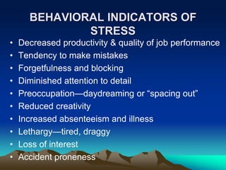 BEHAVIORAL INDICATORS OF
STRESS
• Decreased productivity & quality of job performance
• Tendency to make mistakes
• Forgetfulness and blocking
• Diminished attention to detail
• Preoccupation—daydreaming or “spacing out”
• Reduced creativity
• Increased absenteeism and illness
• Lethargy—tired, draggy
• Loss of interest
• Accident proneness
 