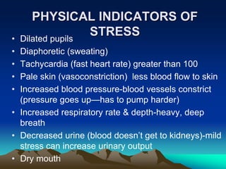 PHYSICAL INDICATORS OF
STRESS
• Dilated pupils
• Diaphoretic (sweating)
• Tachycardia (fast heart rate) greater than 100
• Pale skin (vasoconstriction) less blood flow to skin
• Increased blood pressure-blood vessels constrict
(pressure goes up—has to pump harder)
• Increased respiratory rate & depth-heavy, deep
breath
• Decreased urine (blood doesn’t get to kidneys)-mild
stress can increase urinary output
• Dry mouth
 