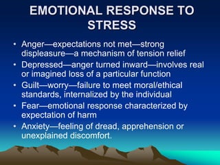EMOTIONAL RESPONSE TO
STRESS
• Anger—expectations not met—strong
displeasure—a mechanism of tension relief
• Depressed—anger turned inward—involves real
or imagined loss of a particular function
• Guilt—worry—failure to meet moral/ethical
standards, internalized by the individual
• Fear—emotional response characterized by
expectation of harm
• Anxiety—feeling of dread, apprehension or
unexplained discomfort.
 