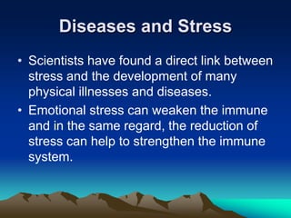 Diseases and Stress
• Scientists have found a direct link between
stress and the development of many
physical illnesses and diseases.
• Emotional stress can weaken the immune
and in the same regard, the reduction of
stress can help to strengthen the immune
system.
 