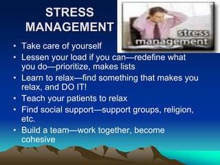 STRESS
MANAGEMENT
• Take care of yourself
• Lessen your load if you can—redefine what
you do—prioritize, makes lists
• Learn to relax—find something that makes you
relax, and DO IT!
• Teach your patients to relax
• Find social support—support groups, religion,
etc.
• Build a team—work together, become
cohesive
 
