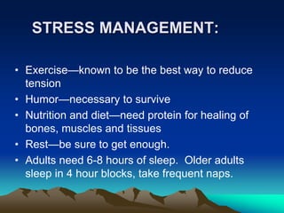 STRESS MANAGEMENT:
• Exercise—known to be the best way to reduce
tension
• Humor—necessary to survive
• Nutrition and diet—need protein for healing of
bones, muscles and tissues
• Rest—be sure to get enough.
• Adults need 6-8 hours of sleep. Older adults
sleep in 4 hour blocks, take frequent naps.
 