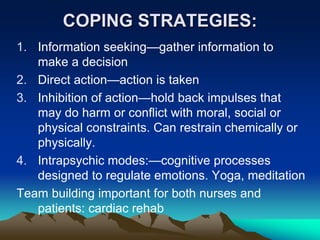 COPING STRATEGIES:
1. Information seeking—gather information to
make a decision
2. Direct action—action is taken
3. Inhibition of action—hold back impulses that
may do harm or conflict with moral, social or
physical constraints. Can restrain chemically or
physically.
4. Intrapsychic modes:—cognitive processes
designed to regulate emotions. Yoga, meditation
Team building important for both nurses and
patients: cardiac rehab
 