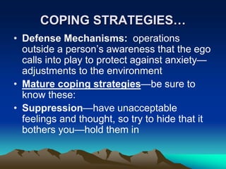 COPING STRATEGIES…
• Defense Mechanisms: operations
outside a person’s awareness that the ego
calls into play to protect against anxiety—
adjustments to the environment
• Mature coping strategies—be sure to
know these:
• Suppression—have unacceptable
feelings and thought, so try to hide that it
bothers you—hold them in
 