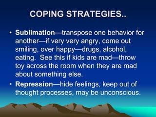 COPING STRATEGIES..
• Sublimation—transpose one behavior for
another—if very very angry, come out
smiling, over happy—drugs, alcohol,
eating. See this if kids are mad—throw
toy across the room when they are mad
about something else.
• Repression—hide feelings, keep out of
thought processes, may be unconscious.
 