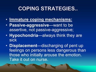 COPING STRATEGIES..
• Immature coping mechanisms:
• Passive-aggressive—want to be
assertive, not passive-aggressive;
• Hypochondria—always think they are
sick
• Displacement—discharging of pent up
feelings on persons less dangerous than
those who initially arouse the emotion.
Take it out on nurse.
 