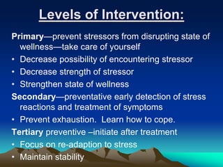 Levels of Intervention:
Primary—prevent stressors from disrupting state of
wellness—take care of yourself
• Decrease possibility of encountering stressor
• Decrease strength of stressor
• Strengthen state of wellness
Secondary—preventative early detection of stress
reactions and treatment of symptoms
• Prevent exhaustion. Learn how to cope.
Tertiary preventive –initiate after treatment
• Focus on re-adaption to stress
• Maintain stability
 