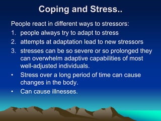 Coping and Stress..
People react in different ways to stressors:
1. people always try to adapt to stress
2. attempts at adaptation lead to new stressors
3. stresses can be so severe or so prolonged they
can overwhelm adaptive capabilities of most
well-adjusted individuals.
• Stress over a long period of time can cause
changes in the body.
• Can cause illnesses.
 