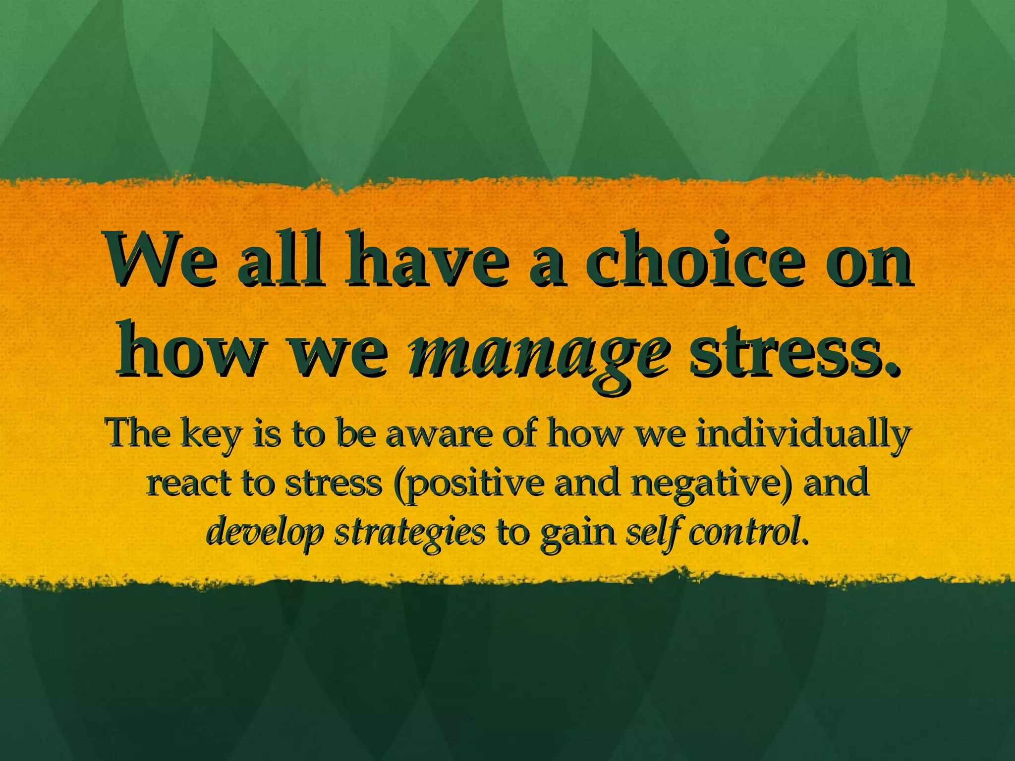 We all have a choice on how we  manage  stress. The key is to be aware of how we individually react to stress (positive and negative) and  develop strategies  to gain  self control. 