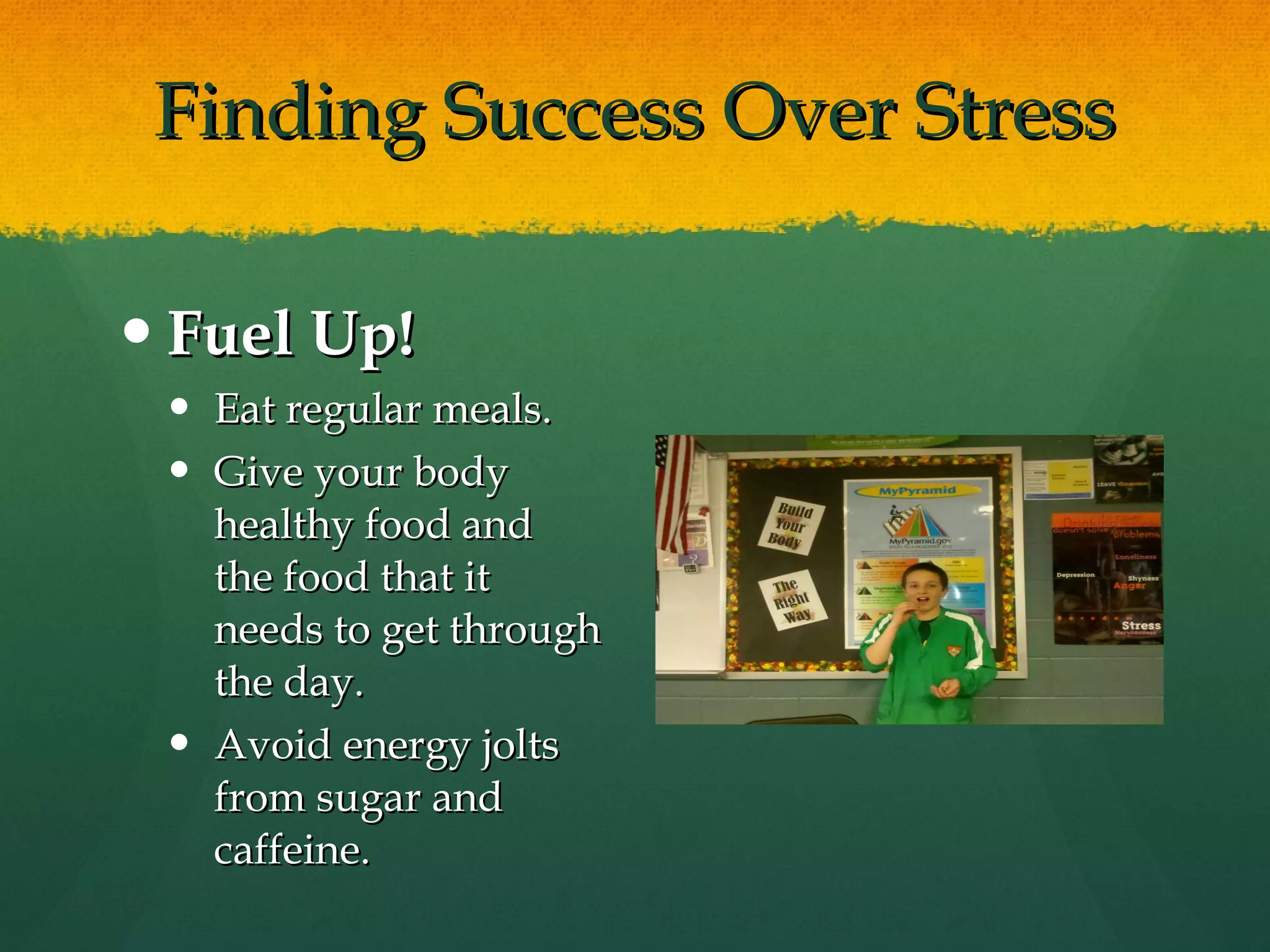 Finding Success Over Stress Fuel Up! Eat regular meals. Give your body healthy food and the food that it needs to get through the day.  Avoid energy jolts from sugar and caffeine.  