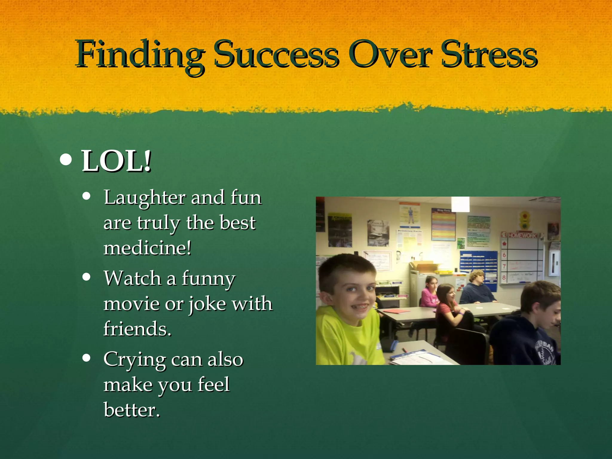 Finding Success Over Stress LOL! Laughter and fun are truly the best medicine!  Watch a funny movie or joke with friends. Crying can also make you feel better. 