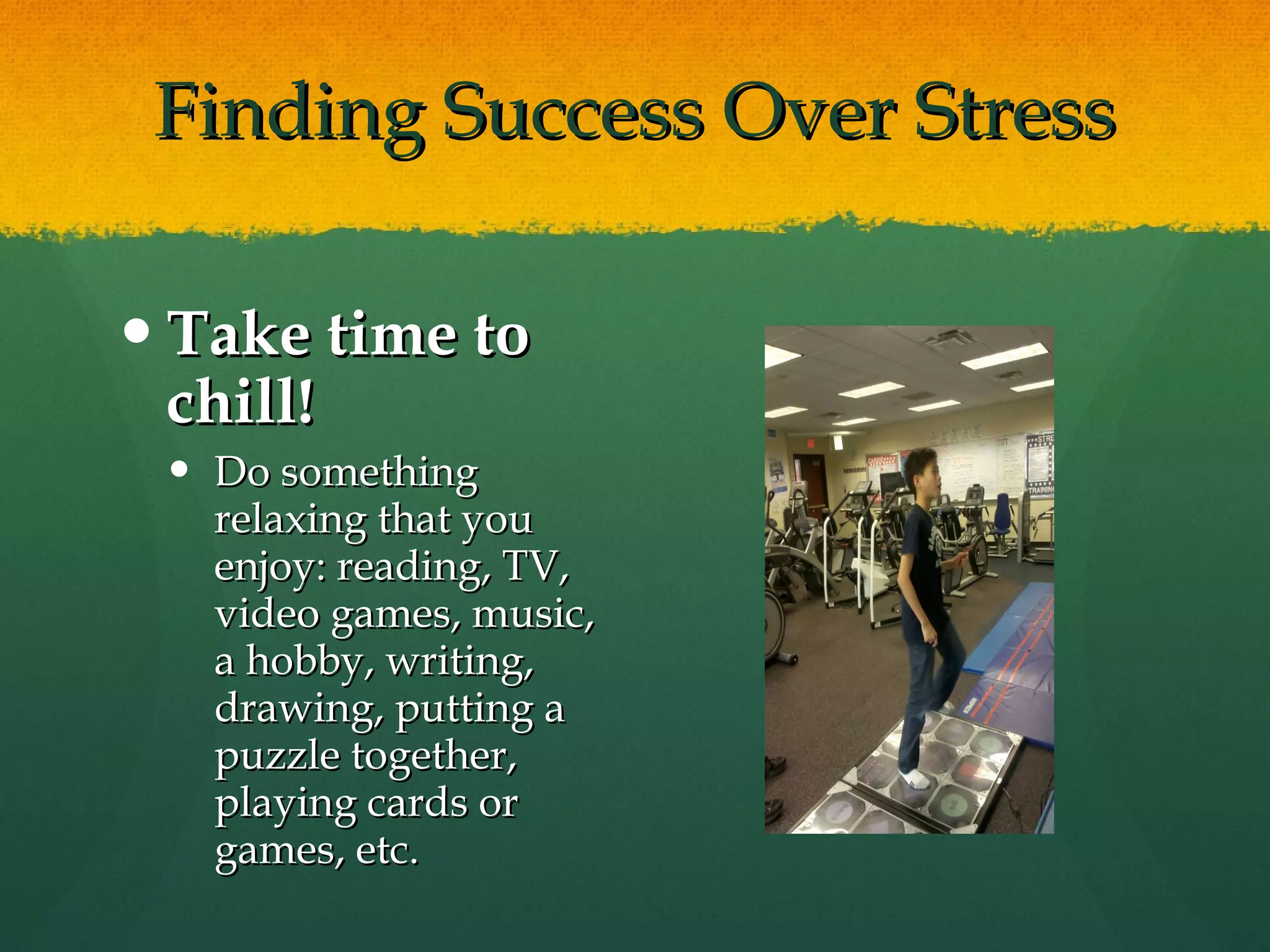 Finding Success Over Stress Take time to chill! Do something relaxing that you enjoy: reading, TV, video games, music, a hobby, writing, drawing, putting a puzzle together, playing cards or games, etc. 