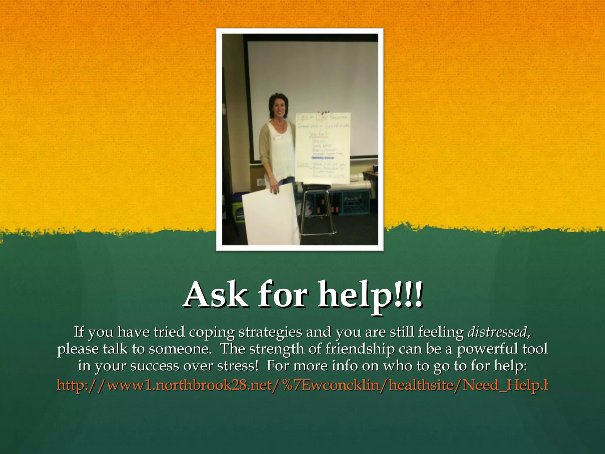 Ask for help!!! If you have tried coping strategies and you are still feeling  distressed , please talk to someone.  The strength of friendship can be a powerful tool in your success over stress!  For more info on who to go to for help: http://www1.northbrook28.net/%7Ewconcklin/healthsite/Need_Help.html 