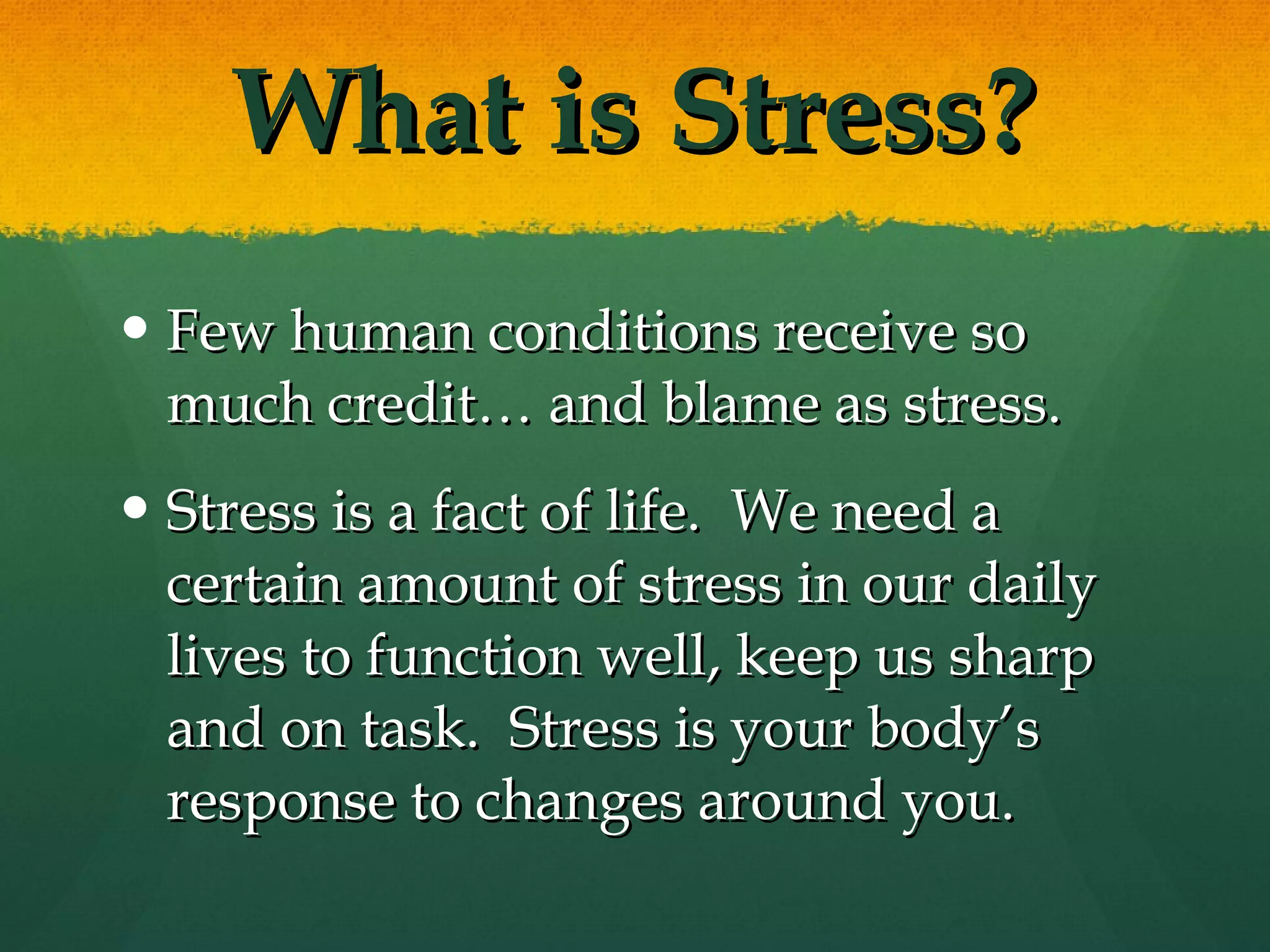 What is Stress? Few human conditions receive so much credit… and blame as stress. Stress is a fact of life.  We need a certain amount of stress in our daily lives to function well, keep us sharp and on task.  Stress is your body’s response to changes around you.  