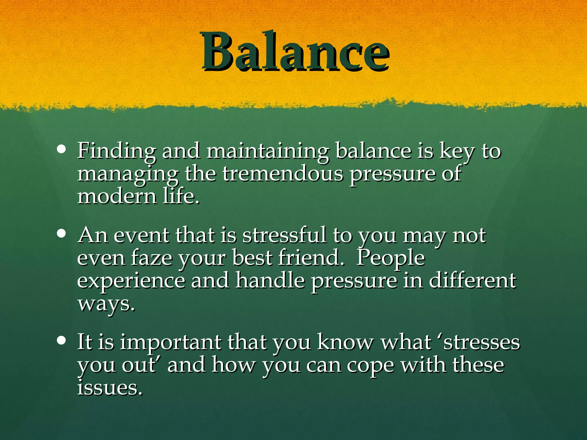 Balance Finding and maintaining balance is key to managing the tremendous pressure of modern life. An event that is stressful to you may not even faze your best friend.  People experience and handle pressure in different ways.  It is important that you know what ‘stresses you out’ and how you can cope with these issues. 