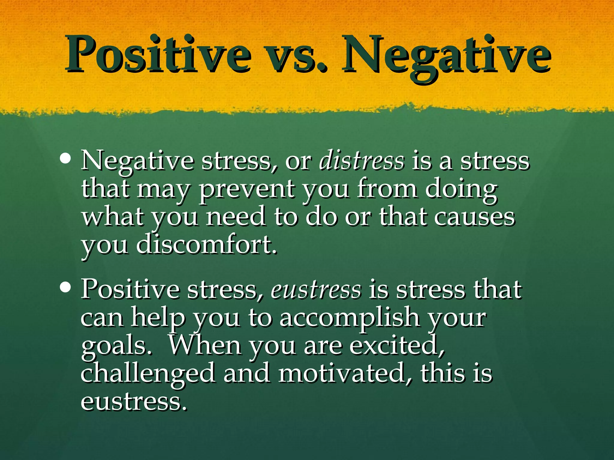 Positive vs. Negative Negative stress, or  distress  is a stress that may prevent you from doing what you need to do or that causes you discomfort.  Positive stress,  eustress  is stress that can help you to accomplish your goals.  When you are excited, challenged and motivated, this is eustress. 