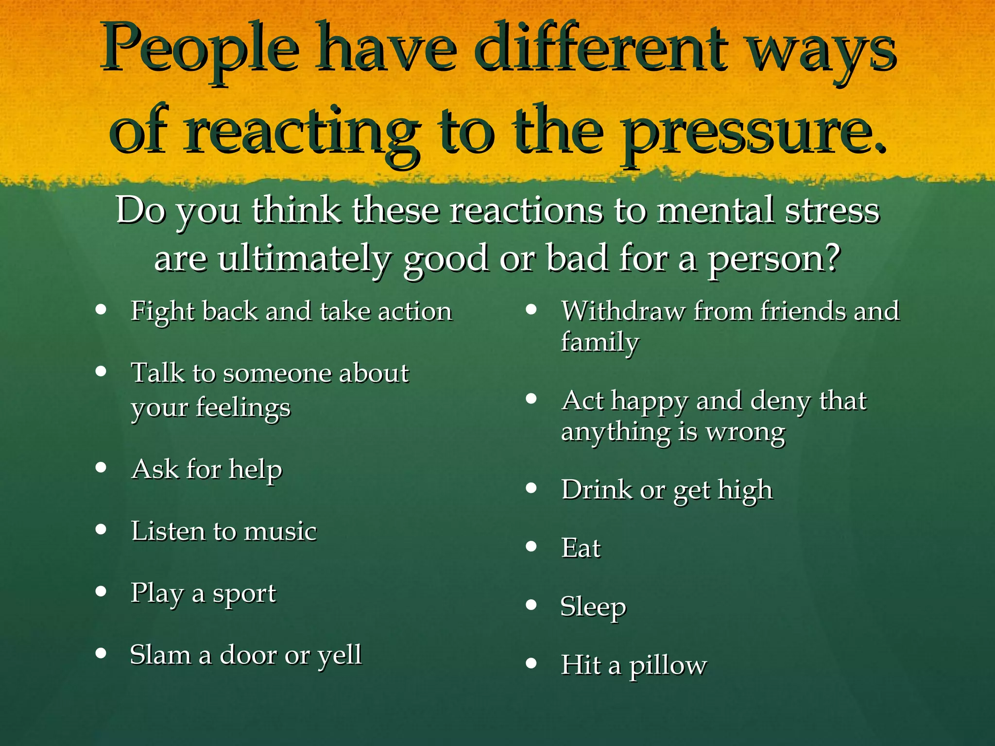 People have different ways of reacting to the pressure. Do you think these reactions to mental stress are ultimately good or bad for a person? Fight back and take action Talk to someone about your feelings Ask for help Listen to music Play a sport Slam a door or yell Withdraw from friends and family Act happy and deny that anything is wrong Drink or get high Eat Sleep  Hit a pillow 