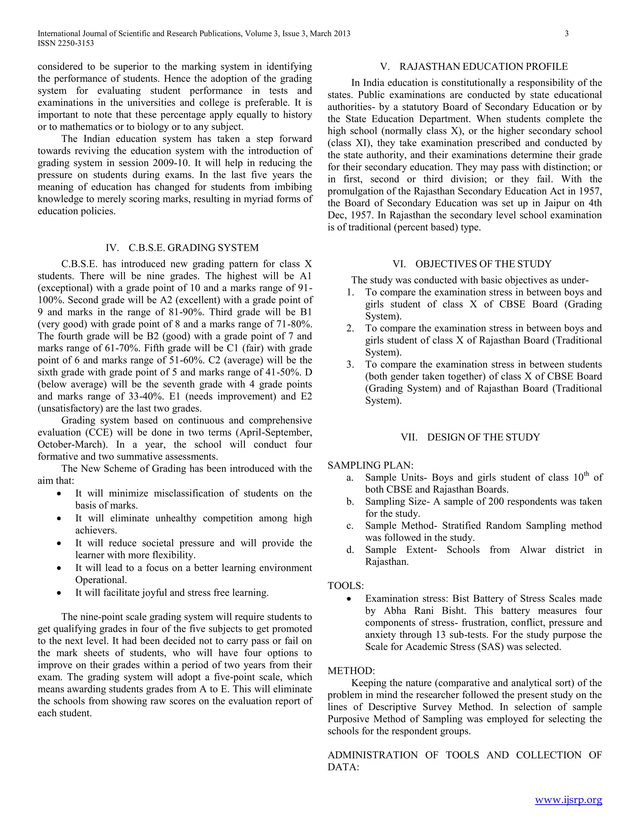 International Journal of Scientific and Research Publications, Volume 3, Issue 3, March 2013 3
ISSN 2250-3153
www.ijsrp.org
considered to be superior to the marking system in identifying
the performance of students. Hence the adoption of the grading
system for evaluating student performance in tests and
examinations in the universities and college is preferable. It is
important to note that these percentage apply equally to history
or to mathematics or to biology or to any subject.
The Indian education system has taken a step forward
towards reviving the education system with the introduction of
grading system in session 2009-10. It will help in reducing the
pressure on students during exams. In the last five years the
meaning of education has changed for students from imbibing
knowledge to merely scoring marks, resulting in myriad forms of
education policies.
IV. C.B.S.E. GRADING SYSTEM
C.B.S.E. has introduced new grading pattern for class X
students. There will be nine grades. The highest will be A1
(exceptional) with a grade point of 10 and a marks range of 91-
100%. Second grade will be A2 (excellent) with a grade point of
9 and marks in the range of 81-90%. Third grade will be B1
(very good) with grade point of 8 and a marks range of 71-80%.
The fourth grade will be B2 (good) with a grade point of 7 and
marks range of 61-70%. Fifth grade will be C1 (fair) with grade
point of 6 and marks range of 51-60%. C2 (average) will be the
sixth grade with grade point of 5 and marks range of 41-50%. D
(below average) will be the seventh grade with 4 grade points
and marks range of 33-40%. E1 (needs improvement) and E2
(unsatisfactory) are the last two grades.
Grading system based on continuous and comprehensive
evaluation (CCE) will be done in two terms (April-September,
October-March). In a year, the school will conduct four
formative and two summative assessments.
The New Scheme of Grading has been introduced with the
aim that:
 It will minimize misclassification of students on the
basis of marks.
 It will eliminate unhealthy competition among high
achievers.
 It will reduce societal pressure and will provide the
learner with more flexibility.
 It will lead to a focus on a better learning environment
Operational.
 It will facilitate joyful and stress free learning.
The nine-point scale grading system will require students to
get qualifying grades in four of the five subjects to get promoted
to the next level. It had been decided not to carry pass or fail on
the mark sheets of students, who will have four options to
improve on their grades within a period of two years from their
exam. The grading system will adopt a five-point scale, which
means awarding students grades from A to E. This will eliminate
the schools from showing raw scores on the evaluation report of
each student.
V. RAJASTHAN EDUCATION PROFILE
In India education is constitutionally a responsibility of the
states. Public examinations are conducted by state educational
authorities- by a statutory Board of Secondary Education or by
the State Education Department. When students complete the
high school (normally class X), or the higher secondary school
(class XI), they take examination prescribed and conducted by
the state authority, and their examinations determine their grade
for their secondary education. They may pass with distinction; or
in first, second or third division; or they fail. With the
promulgation of the Rajasthan Secondary Education Act in 1957,
the Board of Secondary Education was set up in Jaipur on 4th
Dec, 1957. In Rajasthan the secondary level school examination
is of traditional (percent based) type.
VI. OBJECTIVES OF THE STUDY
The study was conducted with basic objectives as under-
1. To compare the examination stress in between boys and
girls student of class X of CBSE Board (Grading
System).
2. To compare the examination stress in between boys and
girls student of class X of Rajasthan Board (Traditional
System).
3. To compare the examination stress in between students
(both gender taken together) of class X of CBSE Board
(Grading System) and of Rajasthan Board (Traditional
System).
VII. DESIGN OF THE STUDY
SAMPLING PLAN:
a. Sample Units- Boys and girls student of class 10th
of
both CBSE and Rajasthan Boards.
b. Sampling Size- A sample of 200 respondents was taken
for the study.
c. Sample Method- Stratified Random Sampling method
was followed in the study.
d. Sample Extent- Schools from Alwar district in
Rajasthan.
TOOLS:
 Examination stress: Bist Battery of Stress Scales made
by Abha Rani Bisht. This battery measures four
components of stress- frustration, conflict, pressure and
anxiety through 13 sub-tests. For the study purpose the
Scale for Academic Stress (SAS) was selected.
METHOD:
Keeping the nature (comparative and analytical sort) of the
problem in mind the researcher followed the present study on the
lines of Descriptive Survey Method. In selection of sample
Purposive Method of Sampling was employed for selecting the
schools for the respondent groups.
ADMINISTRATION OF TOOLS AND COLLECTION OF
DATA:
 