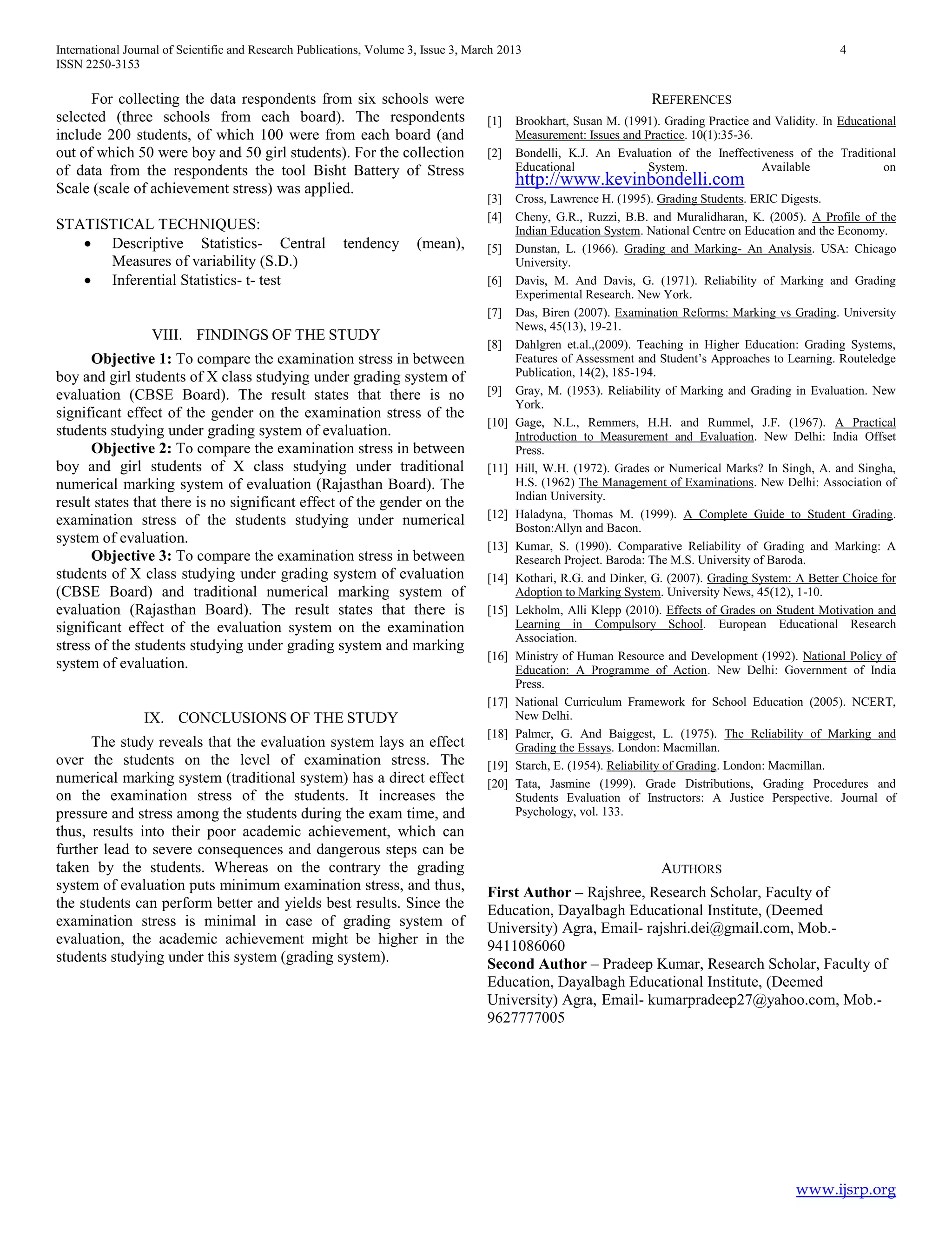 International Journal of Scientific and Research Publications, Volume 3, Issue 3, March 2013 4
ISSN 2250-3153
www.ijsrp.org
For collecting the data respondents from six schools were
selected (three schools from each board). The respondents
include 200 students, of which 100 were from each board (and
out of which 50 were boy and 50 girl students). For the collection
of data from the respondents the tool Bisht Battery of Stress
Scale (scale of achievement stress) was applied.
STATISTICAL TECHNIQUES:
 Descriptive Statistics- Central tendency (mean),
Measures of variability (S.D.)
 Inferential Statistics- t- test
VIII. FINDINGS OF THE STUDY
Objective 1: To compare the examination stress in between
boy and girl students of X class studying under grading system of
evaluation (CBSE Board). The result states that there is no
significant effect of the gender on the examination stress of the
students studying under grading system of evaluation.
Objective 2: To compare the examination stress in between
boy and girl students of X class studying under traditional
numerical marking system of evaluation (Rajasthan Board). The
result states that there is no significant effect of the gender on the
examination stress of the students studying under numerical
system of evaluation.
Objective 3: To compare the examination stress in between
students of X class studying under grading system of evaluation
(CBSE Board) and traditional numerical marking system of
evaluation (Rajasthan Board). The result states that there is
significant effect of the evaluation system on the examination
stress of the students studying under grading system and marking
system of evaluation.
IX. CONCLUSIONS OF THE STUDY
The study reveals that the evaluation system lays an effect
over the students on the level of examination stress. The
numerical marking system (traditional system) has a direct effect
on the examination stress of the students. It increases the
pressure and stress among the students during the exam time, and
thus, results into their poor academic achievement, which can
further lead to severe consequences and dangerous steps can be
taken by the students. Whereas on the contrary the grading
system of evaluation puts minimum examination stress, and thus,
the students can perform better and yields best results. Since the
examination stress is minimal in case of grading system of
evaluation, the academic achievement might be higher in the
students studying under this system (grading system).
REFERENCES
[1] Brookhart, Susan M. (1991). Grading Practice and Validity. In Educational
Measurement: Issues and Practice. 10(1):35-36.
[2] Bondelli, K.J. An Evaluation of the Ineffectiveness of the Traditional
Educational System. Available on
http://www.kevinbondelli.com
[3] Cross, Lawrence H. (1995). Grading Students. ERIC Digests.
[4] Cheny, G.R., Ruzzi, B.B. and Muralidharan, K. (2005). A Profile of the
Indian Education System. National Centre on Education and the Economy.
[5] Dunstan, L. (1966). Grading and Marking- An Analysis. USA: Chicago
University.
[6] Davis, M. And Davis, G. (1971). Reliability of Marking and Grading
Experimental Research. New York.
[7] Das, Biren (2007). Examination Reforms: Marking vs Grading. University
News, 45(13), 19-21.
[8] Dahlgren et.al.,(2009). Teaching in Higher Education: Grading Systems,
Features of Assessment and Student‟s Approaches to Learning. Routeledge
Publication, 14(2), 185-194.
[9] Gray, M. (1953). Reliability of Marking and Grading in Evaluation. New
York.
[10] Gage, N.L., Remmers, H.H. and Rummel, J.F. (1967). A Practical
Introduction to Measurement and Evaluation. New Delhi: India Offset
Press.
[11] Hill, W.H. (1972). Grades or Numerical Marks? In Singh, A. and Singha,
H.S. (1962) The Management of Examinations. New Delhi: Association of
Indian University.
[12] Haladyna, Thomas M. (1999). A Complete Guide to Student Grading.
Boston:Allyn and Bacon.
[13] Kumar, S. (1990). Comparative Reliability of Grading and Marking: A
Research Project. Baroda: The M.S. University of Baroda.
[14] Kothari, R.G. and Dinker, G. (2007). Grading System: A Better Choice for
Adoption to Marking System. University News, 45(12), 1-10.
[15] Lekholm, Alli Klepp (2010). Effects of Grades on Student Motivation and
Learning in Compulsory School. European Educational Research
Association.
[16] Ministry of Human Resource and Development (1992). National Policy of
Education: A Programme of Action. New Delhi: Government of India
Press.
[17] National Curriculum Framework for School Education (2005). NCERT,
New Delhi.
[18] Palmer, G. And Baiggest, L. (1975). The Reliability of Marking and
Grading the Essays. London: Macmillan.
[19] Starch, E. (1954). Reliability of Grading. London: Macmillan.
[20] Tata, Jasmine (1999). Grade Distributions, Grading Procedures and
Students Evaluation of Instructors: A Justice Perspective. Journal of
Psychology, vol. 133.
AUTHORS
First Author – Rajshree, Research Scholar, Faculty of
Education, Dayalbagh Educational Institute, (Deemed
University) Agra, Email- rajshri.dei@gmail.com, Mob.-
9411086060
Second Author – Pradeep Kumar, Research Scholar, Faculty of
Education, Dayalbagh Educational Institute, (Deemed
University) Agra, Email- kumarpradeep27@yahoo.com, Mob.-
9627777005
 