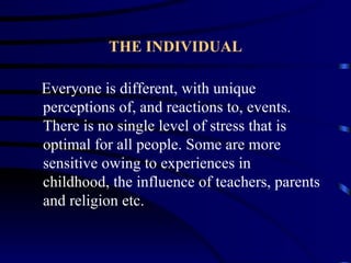 THE INDIVIDUAL

Everyone is different, with unique
perceptions of, and reactions to, events.
There is no single level of stress that is
optimal for all people. Some are more
sensitive owing to experiences in
childhood, the influence of teachers, parents
and religion etc.
 