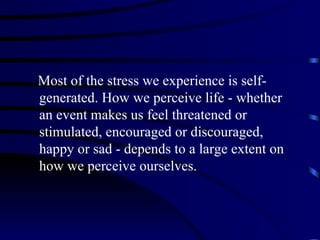 Most of the stress we experience is self-
generated. How we perceive life - whether
an event makes us feel threatened or
stimulated, encouraged or discouraged,
happy or sad - depends to a large extent on
how we perceive ourselves.
 