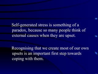 Self-generated stress is something of a
paradox, because so many people think of
external causes when they are upset.

Recognising that we create most of our own
upsets is an important first step towards
coping with them.
 
