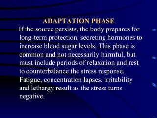 ADAPTATION PHASE
If the source persists, the body prepares for
long-term protection, secreting hormones to
increase blood sugar levels. This phase is
common and not necessarily harmful, but
must include periods of relaxation and rest
to counterbalance the stress response.
Fatigue, concentration lapses, irritability
and lethargy result as the stress turns
negative.
 