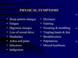 PHYSICAL SYMPTOMS

•   Sleep pattern changes   •   Dizziness
•   Fatigue                 •   Fainting
•   Digestion changes       •   Sweating & trembling
•   Loss of sexual drive    •   Tingling hands & feet
•   Headaches               •   Breathlessness
•   Aches and pains         •   Palpitations
•   Infections              •   Missed heartbeats
•   Indigestion
 