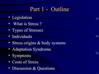 Part 1 - Outline
•   Legislation
•    What is Stress ?
•   Types of Stresses
•   Individuals
•   Stress origins & body systems
•   Adaptation Syndrome
•   Symptoms
•   Costs of Stress
•   Discussion & Questions
 