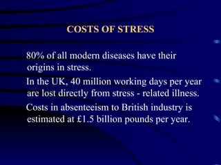 COSTS OF STRESS

80% of all modern diseases have their
origins in stress.
In the UK, 40 million working days per year
are lost directly from stress - related illness.
Costs in absenteeism to British industry is
estimated at £1.5 billion pounds per year.
 