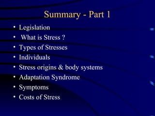 Summary - Part 1
•   Legislation
•    What is Stress ?
•   Types of Stresses
•   Individuals
•   Stress origins & body systems
•   Adaptation Syndrome
•   Symptoms
•   Costs of Stress
 