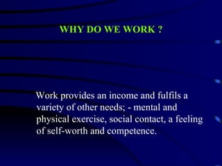 WHY DO WE WORK ?




Work provides an income and fulfils a
variety of other needs; - mental and
physical exercise, social contact, a feeling
of self-worth and competence.
 