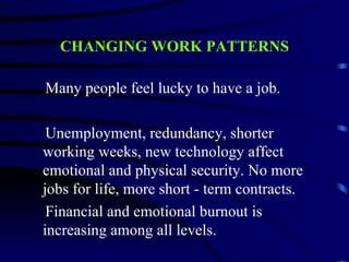 CHANGING WORK PATTERNS

Many people feel lucky to have a job.

 Unemployment, redundancy, shorter
working weeks, new technology affect
emotional and physical security. No more
jobs for life, more short - term contracts.
 Financial and emotional burnout is
increasing among all levels.
 