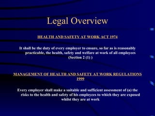Legal Overview
             HEALTH AND SAFETY AT WORK ACT 1974

  It shall be the duty of every employer to ensure, so far as is reasonably
      practicable, the health, safety and welfare at work of all employees
                                  (Section 2 (1) )



MANAGEMENT OF HEALTH AND SAFETY AT WORK REGULATIONS
                         1999

 Every employer shall make a suitable and sufficient assessment of (a) the
  risks to the health and safety of his employees to which they are exposed
                            whilst they are at work
 