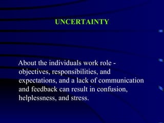 UNCERTAINTY




About the individuals work role -
objectives, responsibilities, and
expectations, and a lack of communication
and feedback can result in confusion,
helplessness, and stress.
 