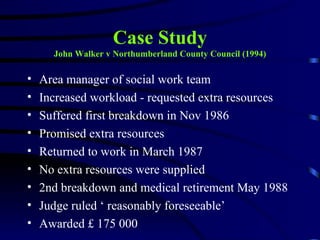 Case Study
      John Walker v Northumberland County Council (1994)

•   Area manager of social work team
•   Increased workload - requested extra resources
•   Suffered first breakdown in Nov 1986
•   Promised extra resources
•   Returned to work in March 1987
•   No extra resources were supplied
•   2nd breakdown and medical retirement May 1988
•   Judge ruled ‘ reasonably foreseeable’
•   Awarded £ 175 000
 