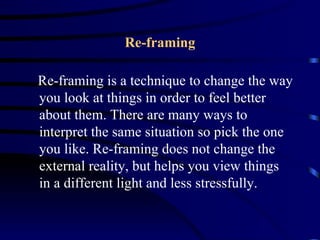 Re-framing

Re-framing is a technique to change the way
you look at things in order to feel better
about them. There are many ways to
interpret the same situation so pick the one
you like. Re-framing does not change the
external reality, but helps you view things
in a different light and less stressfully.
 